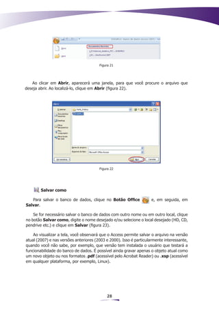 Figura 21




   Ao clicar em Abrir, aparecerá uma janela, para que você procure o arquivo que
deseja abrir. Ao localizá-lo, clique em Abrir (figura 22).




                                        Figura 22




        Salvar como

   Para salvar o banco de dados, clique no Botão Office              e, em seguida, em
Salvar.

    Se for necessário salvar o banco de dados com outro nome ou em outro local, clique
no botão Salvar como, digite o nome desejado e/ou selecione o local desejado (HD, CD,
pendrive etc.) e clique em Salvar (figura 23).

    Ao visualizar a tela, você observará que o Access permite salvar o arquivo na versão
atual (2007) e nas versões anteriores (2003 e 2000). Isso é particularmente interessante,
quando você não sabe, por exemplo, que versão tem instalada o usuário que testará a
funcionabilidade do banco de dados. É possível ainda gravar apenas o objeto atual como
um novo objeto ou nos formatos .pdf (acessível pelo Acrobat Reader) ou .xsp (acessível
em qualquer plataforma, por exemplo, Linux).




                                            28
 