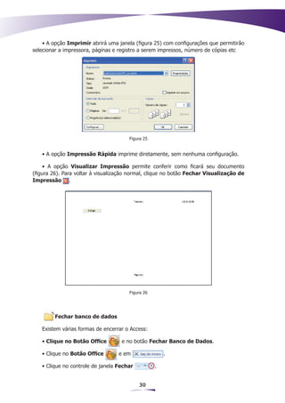 • A opção Imprimir abrirá uma janela (figura 25) com configurações que permitirão
selecionar a impressora, páginas e registro a serem impressos, número de cópias etc




                                       Figura 25


   • A opção Impressão Rápida imprime diretamente, sem nenhuma configuração.

     • A opção Visualizar Impressão permite conferir como ficará seu documento
(figura 26). Para voltar à visualização normal, clique no botão Fechar Visualização de
Impressão .




                                       Figura 26




         Fechar banco de dados

   Existem várias formas de encerrar o Access:

   • Clique no Botão Office         e no botão Fechar Banco de Dados.

   • Clique no Botão Office        e em                .

   • Clique no controle de janela Fechar           .


                                           30
 