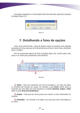 Caso alguma alteração em um dos objetos não tenha sido salva, aparecerá a seguinte
mensagem (figura 27):




                                       Figura 27




           7. Detalhando a faixa de opções
    Como vimos anteriormente, a Faixa de Opções mostra os comandos mais utilizados
agrupados por temas, para que você não precise procurá-los em vários menus, facilitando
assim o trabalho.

   Há três componentes básicos da Faixa de Opções (figura 28). Convém saber como
cada um se chama para compreender como utilizá-los.




                                       Figura 28




     1 Guias – Cada uma representa uma área de atividade e, em cada uma delas,
os comandos são reunidos por grupos. Por exemplo, a guia Início contém todos os
comandos que você utiliza com mais frequência e os botões Recortar, Copiar e Colar
estão no grupo Área de transferência.

     2 Grupos – Cada guia tem vários grupos que mostram os itens relacionados em
conjunto.

   3 Comandos – Um comando é um botão, uma caixa para inserir informações ou
um menu.



                                        31
 