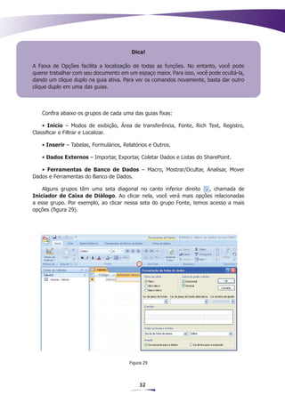 Dica!

A Faixa de Opções facilita a localização de todas as funções. No entanto, você pode
querer trabalhar com seu documento em um espaço maior. Para isso, você pode ocultá-la,
dando um clique duplo na guia ativa. Para ver os comandos novamente, basta dar outro
clique duplo em uma das guias.



   Confira abaixo os grupos de cada uma das guias fixas:

    • Início – Modos de exibição, Área de transferência, Fonte, Rich Text, Registro,
Classificar e Filtrar e Localizar.

   • Inserir – Tabelas, Formulários, Relatórios e Outros.

   • Dados Externos – Importar, Exportar, Coletar Dados e Listas do SharePoint.

   • Ferramentas de Banco de Dados – Macro, Mostrar/Ocultar, Analisar, Mover
Dados e Ferramentas do Banco de Dados.

    Alguns grupos têm uma seta diagonal no canto inferior direito     , chamada de
Iniciador de Caixa de Diálogo. Ao clicar nela, você verá mais opções relacionadas
a esse grupo. Por exemplo, ao clicar nessa seta do grupo Fonte, temos acesso a mais
opções (figura 29).




                                       Figura 29




                                           32
 