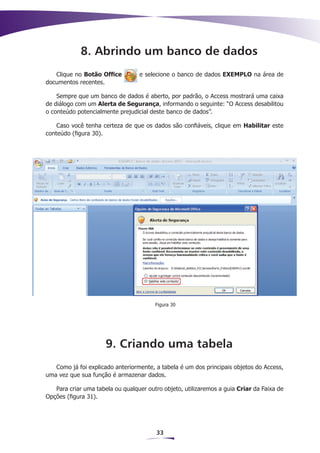 8. Abrindo um banco de dados
   Clique no Botão Office         e selecione o banco de dados EXEMPLO na área de
documentos recentes.

    Sempre que um banco de dados é aberto, por padrão, o Access mostrará uma caixa
de diálogo com um Alerta de Segurança, informando o seguinte: “O Access desabilitou
o conteúdo potencialmente prejudicial deste banco de dados”.

    Caso você tenha certeza de que os dados são confiáveis, clique em Habilitar este
conteúdo (figura 30).




                                        Figura 30




                      9. Criando uma tabela
   Como já foi explicado anteriormente, a tabela é um dos principais objetos do Access,
uma vez que sua função é armazenar dados.

   Para criar uma tabela ou qualquer outro objeto, utilizaremos a guia Criar da Faixa de
Opções (figura 31).




                                        33
 