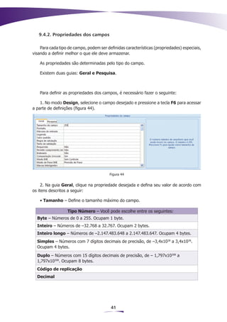 9.4.2. Propriedades dos campos

    Para cada tipo de campo, podem ser definidas características (propriedades) especiais,
visando a definir melhor o que ele deve armazenar.

    As propriedades são determinadas pelo tipo do campo.

    Existem duas guias: Geral e Pesquisa.



    Para definir as propriedades dos campos, é necessário fazer o seguinte:

    1. No modo Design, selecione o campo desejado e pressione a tecla F6 para acessar
a parte de definições (figura 44).




                                         Figura 44


     2. Na guia Geral, clique na propriedade desejada e defina seu valor de acordo com
os itens descritos a seguir:

    • Tamanho – Define o tamanho máximo do campo.

                  Tipo Número – Você pode escolhe entre os seguintes:
  Byte – Números de 0 a 255. Ocupam 1 byte.
  Inteiro – Números de –32.768 a 32.767. Ocupam 2 bytes.
  Inteiro longo – Números de –2.147.483.648 a 2.147.483.647. Ocupam 4 bytes.
  Simples – Números com 7 dígitos decimais de precisão, de –3,4x1038 a 3,4x1038.
  Ocupam 4 bytes.
  Duplo – Números com 15 dígitos decimais de precisão, de – 1,797x10308 a
  1,797x10308. Ocupam 8 bytes.
  Código de replicação
  Decimal




                                         41
 