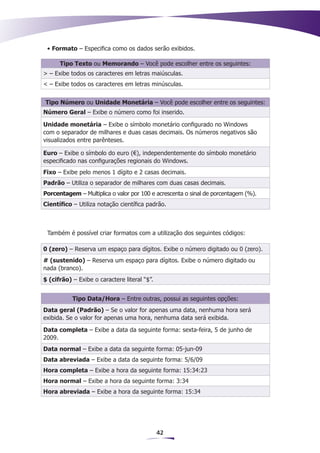 • Formato – Especifica como os dados serão exibidos.

      Tipo Texto ou Memorando – Você pode escolher entre os seguintes:
> – Exibe todos os caracteres em letras maiúsculas.
< – Exibe todos os caracteres em letras minúsculas.


Tipo Número ou Unidade Monetária – Você pode escolher entre os seguintes:
Número Geral – Exibe o número como foi inserido.

Unidade monetária – Exibe o símbolo monetário configurado no Windows
com o separador de milhares e duas casas decimais. Os números negativos são
visualizados entre parênteses.

Euro – Exibe o símbolo do euro (€), independentemente do símbolo monetário
especificado nas configurações regionais do Windows.
Fixo – Exibe pelo menos 1 dígito e 2 casas decimais.
Padrão – Utiliza o separador de milhares com duas casas decimais.
Porcentagem – Multiplica o valor por 100 e acrescenta o sinal de porcentagem (%).
Científico – Utiliza notação científica padrão.



 Também é possível criar formatos com a utilização dos seguintes códigos:

0 (zero) – Reserva um espaço para dígitos. Exibe o número digitado ou 0 (zero).
# (sustenido) – Reserva um espaço para dígitos. Exibe o número digitado ou
nada (branco).
$ (cifrão) – Exibe o caractere literal “$”.


           Tipo Data/Hora – Entre outras, possui as seguintes opções:
Data geral (Padrão) – Se o valor for apenas uma data, nenhuma hora será
exibida. Se o valor for apenas uma hora, nenhuma data será exibida.
Data completa – Exibe a data da seguinte forma: sexta-feira, 5 de junho de
2009.
Data normal – Exibe a data da seguinte forma: 05-jun-09
Data abreviada – Exibe a data da seguinte forma: 5/6/09
Hora completa – Exibe a hora da seguinte forma: 15:34:23
Hora normal – Exibe a hora da seguinte forma: 3:34
Hora abreviada – Exibe a hora da seguinte forma: 15:34




                                              42
 