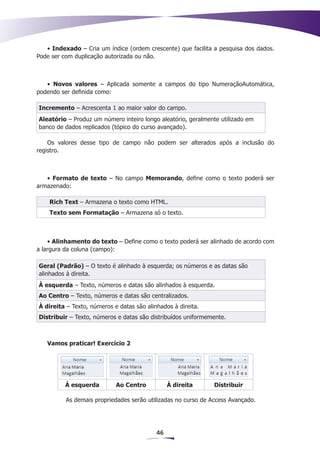 • Indexado – Cria um índice (ordem crescente) que facilita a pesquisa dos dados.
Pode ser com duplicação autorizada ou não.



   • Novos valores – Aplicada somente a campos do tipo NumeraçãoAutomática,
podendo ser definida como:

Incremento – Acrescenta 1 ao maior valor do campo.
Aleatório – Produz um número inteiro longo aleatório, geralmente utilizado em
banco de dados replicados (tópico do curso avançado).

    Os valores desse tipo de campo não podem ser alterados após a inclusão do
registro.



   • Formato de texto – No campo Memorando, define como o texto poderá ser
armazenado:

    Rich Text – Armazena o texto como HTML.
    Texto sem Formatação – Armazena só o texto.



    • Alinhamento do texto – Define como o texto poderá ser alinhado de acordo com
a largura da coluna (campo):

Geral (Padrão) – O texto é alinhado à esquerda; os números e as datas são
alinhados à direita.
À esquerda – Texto, números e datas são alinhados à esquerda.
Ao Centro – Texto, números e datas são centralizados.
À direita – Texto, números e datas são alinhados à direita.
Distribuir – Texto, números e datas são distribuídos uniformemente.



   Vamos praticar! Exercício 2




          Á esquerda        Ao Centro           À direita      Distribuir

          As demais propriedades serão utilizadas no curso de Access Avançado.




                                           46
 