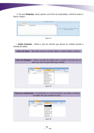 3. Na guia Pesquisa, temos apenas uma linha de propriedade, conforme ilustra a
figura a seguir:




                                     Figura 47



    • Exibir Controle – Define o tipo de controle que deverá ser exibido durante a
entrada de dados.

   Caixa de texto – Não exibe nenhum controle. Basta o usuário digitar os dados.



  Caixa de listagem – Define uma lista de opções para o usuário e permite que um
                    valor que não faz parte dela seja incluído.




                                     Figura 48




 Caixa de combinação – É semelhante ao controle anterior, mas limita a entrada
                    de dados aos que constam da lista.




                                     Figura 49




                                      47
 