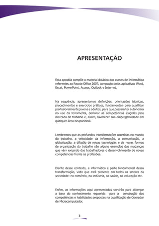 APRESENTAÇÃO


Esta apostila compõe o material didático dos cursos de Informática
referentes ao Pacote Office 2007, composto pelos aplicativos Word,
Excel, PowerPoint, Access, Outlook e Internet.



Na sequência, apresentamos definições, orientações técnicas,
procedimentos e exercícios práticos, fundamentais para qualificar
profissionalmente jovens e adultos, para que possam ter autonomia
no uso da ferramenta, dominar as competências exigidas pelo
mercado de trabalho e, assim, favorecer sua empregabilidade em
qualquer área ocupacional.



Lembramos que as profundas transformações ocorridas no mundo
do trabalho, a velocidade da informação, a comunicação, a
globalização, a difusão de novas tecnologias e de novas formas
de organização do trabalho são alguns exemplos das mudanças
que vêm exigindo dos trabalhadores o desenvolvimento de novas
competências frente às profissões.



Diante desse contexto, a informática é parte fundamental dessa
transformação, visto que está presente em todos os setores da
sociedade: no comércio, na indústria, na saúde, na educação etc.



Enfim, as informações aqui apresentadas servirão para alicerçar
a base do conhecimento requerida para a construção das
competências e habilidades propostas na qualificação de Operador
de Microcomputador.



                 3
 