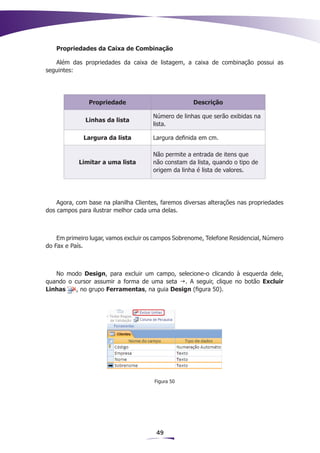 Propriedades da Caixa de Combinação

   Além das propriedades da caixa de listagem, a caixa de combinação possui as
seguintes:




               Propriedade                           Descrição

                                      Número de linhas que serão exibidas na
              Linhas da lista
                                      lista.

             Largura da lista         Largura definida em cm.

                                      Não permite a entrada de itens que
            Limitar a uma lista       não constam da lista, quando o tipo de
                                      origem da linha é lista de valores.




    Agora, com base na planilha Clientes, faremos diversas alterações nas propriedades
dos campos para ilustrar melhor cada uma delas.



    Em primeiro lugar, vamos excluir os campos Sobrenome, Telefone Residencial, Número
do Fax e País.



   No modo Design, para excluir um campo, selecione-o clicando à esquerda dele,
quando o cursor assumir a forma de uma seta g. A seguir, clique no botão Excluir
Linhas    , no grupo Ferramentas, na guia Design (figura 50).




                                       Figura 50




                                        49
 