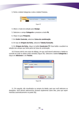 3. Feche a tabela Categorias e abra a tabela Produtos.




                                       Figura 57


   4. Altere o modo de exibição para Design.

   5. Selecione o campo Categoria e pressione a tecla F6.

   6. Clique na guia Pesquisa.

   7. Em Exibir Controle, selecione Caixa de combinação.

   8. Em tipo de Origem da linha, selecione Tabela/Consulta.

    9. Em Origem da linha, clique no botão Construtor      . Esse botão o auxiliará na
seleção dos campos que farão parte da Caixa de combinação.

    10 O Access abrirá uma caixa de diálogo, em que você deverá selecionar a tabela ou
consulta de onde os dados serão extraídos (figura 58). Selecione a tabela Categorias e
clique em Adicionar e em Fechar.




                                       Figura 58




    11. Em seguida, são visualizados os campos da tabela, para que você selecione os
desejados. Você deverá selecioná-los clicando duplamente sobre eles, para que sejam
inseridos automaticamente na grade SQL.




                                           52
 