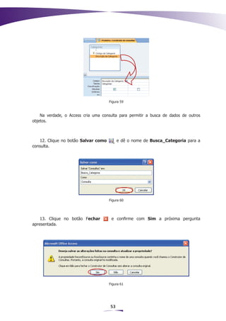 Figura 59



    Na verdade, o Access cria uma consulta para permitir a busca de dados de outros
objetos.



   12. Clique no botão Salvar como         e dê o nome de Busca_Categoria para a
consulta.




                                     Figura 60




    13. Clique no botão Fechar         e confirme com Sim a próxima pergunta
apresentada.




                                     Figura 61




                                      53
 