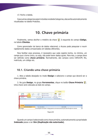 17. Feche a tabela.

    Caso outras categorias sejam incluídas na tabela Categorias, elas serão automaticamente
visualizadas na tabela Produtos.




                          10. Chave primária
    Finalmente, vamos decifrar o mistério da chave        à esquerda do campo Código,
na tabela Clientes.

    Como gerenciador de banco de dados relacional, o Access pode pesquisar e reunir
rapidamente dados armazenados em tabelas diferentes.

    Para facilitar esse processo, é necessário que cada registro tenha, no mínimo, um
campo que o torne único, ou seja, não pode haver dados iguais. Para isso, o campo deve
ser definido como chave primária. Normalmente, são campos como CNPJ/CPF, RG,
matrícula, um código etc.




   10.1. Criando uma chave primária

   1. Abra a tabela desejada no modo Design e selecione o campo que deverá ser a
chave primária.

   2. Na guia Design, no grupo Ferramentas, clique no botão Chave Primária                .
Uma chave será colocada ao lado do campo.




                                         Figura 65




   Quando um campo é selecionado como chave primária, automaticamente a propriedade
Indexado passa a ser Sim (Duplicação não autorizada).




                                          55
 