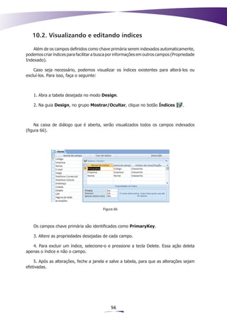 10.2. Visualizando e editando índices

    Além de os campos definidos como chave primária serem indexados automaticamente,
podemos criar índices para facilitar a busca por informações em outros campos (Propriedade
Indexado).

    Caso seja necessário, podemos visualizar os índices existentes para alterá-los ou
excluí-los. Para isso, faça o seguinte:



    1. Abra a tabela desejada no modo Design.

    2. Na guia Design, no grupo Mostrar/Ocultar, clique no botão Índices           .



     Na caixa de diálogo que é aberta, serão visualizados todos os campos indexados
(figura 66).




                                         Figura 66




    Os campos chave primária são identificados como PrimaryKey.

    3. Altere as propriedades desejadas de cada campo.

   4. Para excluir um índice, selecione-o e pressione a tecla Delete. Essa ação deleta
apenas o índice e não o campo.

    5. Após as alterações, feche a janela e salve a tabela, para que as alterações sejam
efetivadas.




                                             56
 