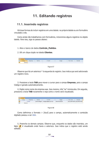 11. Editando registros

   11.1. Inserindo registros

    Há duas formas de incluir registros em uma tabela: na própria tabela ou em formulário
vinculado a ela.

    Como ainda não trabalhamos com formulários, incluiremos alguns registros no objeto
tabela. Para isso, siga os passos abaixo:



   1. Abra o banco de dados Controle_Pedidos.

   2. Dê um clique duplo na tabela Clientes.




                                        Figura 67


   Observe que há um asterisco * à esquerda do registro. Isso indica que será adicionado
um registro novo.



   3. Pressione a tecla TAB para mover o cursor para o campo Empresa, pois o campo
Código é gerado automaticamente.

    4. Digite como nome da empresa aaa. Isso mesmo, três “as” minúsculos. Em seguida,
pressione a tecla TAB novamente e veja como o nome será visualizado.




                                        Figura 68


     Como definimos o formato > [Azul] para o campo, automaticamente o conteúdo
digitado passou a ser AAA.



    5. Preencha os demais campos. Observe que, enquanto os dados são inseridos, um
lápis     é visualizado onde havia o asterisco. Isso indica que o registro está sendo
editado.


                                         57
 
