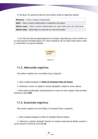 6. Na figura 76, podemos observar que existem ainda as seguintes opções:

  Remover – Exclui o arquivo selecionado.
  Abrir – Abre o arquivo selecionado no aplicativo de origem.
  Salvar como – Salva o arquivo selecionado com outro nome e/ou em outro local.
  Salvar tudo – Salva todos os arquivos em uma nova pasta.



    7. Um ícone de clipe de papel aparecerá no campo, indicando que a linha contém um
ou mais arquivos anexados (figura 77). Para visualizá-lo, dê um clique duplo sobre o clipe
e, novamente, no arquivo desejado.




                                          Figura 77




   11.2. Alterando registros

    Para alterar registros em uma tabela, faça o seguinte:



    1. Abra a tabela desejada no Modo de Exibição Folha de Dados.

    2. Posicione o cursor no registro e campo desejados e digite os novos valores.

    3. Para salvar as alterações, basta posicionar o cursor em outro registro. Para cancelar,
pressione a tecla ESC.




   11.3. Excluindo registros

    Para excluir registros em uma tabela, é necessário fazer o seguinte:



    1. Abra a tabela desejada no Modo de Exibição Folha de Dados.

    2. Selecione o registro desejado clicando na margem esquerda da tabela, quando o
cursor assumir a forma de uma seta .



                                           61
 