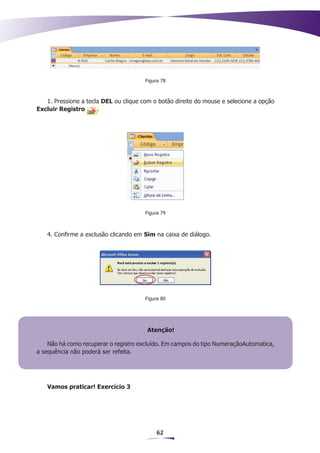 Figura 78



   1. Pressione a tecla DEL ou clique com o botão direito do mouse e selecione a opção
Excluir Registro      .




                                       Figura 79



   4. Confirme a exclusão clicando em Sim na caixa de diálogo.




                                       Figura 80




                                        Atenção!

    Não há como recuperar o registro excluído. Em campos do tipo NumeraçãoAutomatica,
a sequência não poderá ser refeita.




   Vamos praticar! Exercício 3




                                           62
 
