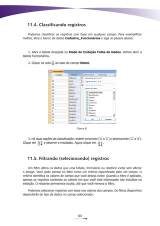 11.4. Classificando registros

   Podemos classificar os registros com base em qualquer campo. Para exemplificar
melhor, abra o banco de dados Cadastro_Funcionários e siga os passos abaixo:



    1. Abra a tabela desejada no Modo de Exibição Folha de Dados. Vamos abrir a
tabela Funcionários.

    2. Clique na seta    ao lado do campo Nome.




                                           Figura 81



    3. Há duas opções de classificação: ordem crescente (‘A’ a ‘Z’) e decrescente (‘Z’ a ‘A’).
Clique em      e observe o resultado. Agora clique em        .




   11.5. Filtrando (selecionando) registros

     Um filtro altera os dados que uma tabela, formulário ou relatório exibe sem alterar
o design. Você pode pensar no filtro como um critério especificado para um campo. O
critério identifica os valores de campo que você deseja exibir. Quando o filtro é aplicado,
apenas os registros contendo os valores em que você está interessado são incluídos na
exibição. O restante permanece oculto, até que você remova o filtro.

   Podemos selecionar registros com base nos valores dos campos. Os filtros disponíveis
dependerão do tipo de dados no campo selecionado.




                                           63
 