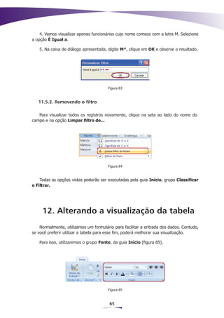 4. Vamos visualizar apenas funcionários cujo nome comece com a letra M. Selecione
a opção É Igual a.

   5. Na caixa de diálogo apresentada, digite M*, clique em OK e observe o resultado.




                                       Figura 83



   11.5.2. Removendo o filtro

   Para visualizar todos os registros novamente, clique na seta ao lado do nome do
campo e na opção Limpar filtro de...




                                       Figura 84



    Todas as opções vistas poderão ser executadas pela guia Início, grupo Classificar
e Filtrar.




     12. Alterando a visualização da tabela
    Normalmente, utilizamos um formulário para facilitar a entrada dos dados. Contudo,
se você preferir utilizar a tabela para esse fim, poderá melhorar sua visualização.

   Para isso, utilizaremos o grupo Fonte, da guia Início (figura 85).




                                       Figura 85



                                        65
 