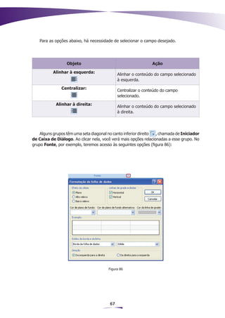 Para as opções abaixo, há necessidade de selecionar o campo desejado.




                  Objeto                                       Ação

           Alinhar à esquerda:
                                             Alinhar o conteúdo do campo selecionado
                                             à esquerda.
               Centralizar:
                                             Centralizar o conteúdo do campo
                                             selecionado.
            Alinhar à direita:
                                             Alinhar o conteúdo do campo selecionado
                                             à direita.




    Alguns grupos têm uma seta diagonal no canto inferior direito , chamada de Iniciador
de Caixa de Diálogo. Ao clicar nela, você verá mais opções relacionadas a esse grupo. No
grupo Fonte, por exemplo, teremos acesso às seguintes opções (figura 86):




                                        Figura 86




                                        67
 