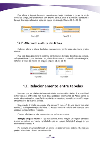 Para alterar a largura do campo manualmente, basta posicionar o cursor na borda
direita do campo, até que ele fique com a forma de cruz, clicar aí e arrastar a borda até a
largura desejada, soltando o botão do mouse em seguida (figuras 90-A e 90-B):




                     Figura 90-A                            Figura 90-B



   12.2. Alterando a altura das linhas

   Podemos alterar a altura das linhas manualmente, porém essa não é uma prática
comum.

    Para isso, basta posicionar o cursor na borda inferior da região de seleção de registro,
até que ele fique com a forma de cruz, clicar aí e arrastar a borda até a altura desejada,
soltando o botão do mouse em seguida (figuras 91-A e 91-B):




                         Figura 91-A                     Figura 91-B




          13. Relacionamento entre tabelas
     Uma vez que as tabelas do banco de dados tenham sido criadas, é aconselhável
definir relações entre elas. Por meio desse processo, informamos ao Access como os
dados são relacionados, o que facilita a criação de consultas, formulários e relatórios que
utilizem dados de diversas tabelas.

    Uma relação é criada ao associar o(s) campo(s)-chave(s) de uma tabela com o(s)
campo(s) correspondente(s) de outra. O Access utiliza os valores dos campos para
associar corretamente os registros.

    Existem três tipos de relacionamentos que podem ser criados:

    Relação um para muitos – Tipo mais comum. Nessa relação, um registro da tabela
A pode ter mais de um registro na tabela B, mas um registro da tabela B só pode ter um
equivalente na tabela A.

   Por exemplo, em uma nota fiscal, um cliente (A) pode ter vários pedidos (B), mas não
podemos ter vários clientes na mesma nota.

                                          69
 