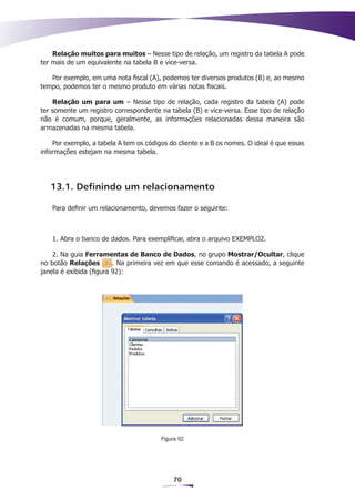 Relação muitos para muitos – Nesse tipo de relação, um registro da tabela A pode
ter mais de um equivalente na tabela B e vice-versa.

   Por exemplo, em uma nota fiscal (A), podemos ter diversos produtos (B) e, ao mesmo
tempo, podemos ter o mesmo produto em várias notas fiscais.

    Relação um para um – Nesse tipo de relação, cada registro da tabela (A) pode
ter somente um registro correspondente na tabela (B) e vice-versa. Esse tipo de relação
não é comum, porque, geralmente, as informações relacionadas dessa maneira são
armazenadas na mesma tabela.

    Por exemplo, a tabela A tem os códigos do cliente e a B os nomes. O ideal é que essas
informações estejam na mesma tabela.




   13.1. Definindo um relacionamento

   Para definir um relacionamento, devemos fazer o seguinte:



   1. Abra o banco de dados. Para exemplificar, abra o arquivo EXEMPLO2.

    2. Na guia Ferramentas de Banco de Dados, no grupo Mostrar/Ocultar, clique
no botão Relações        . Na primeira vez em que esse comando é acessado, a seguinte
janela é exibida (figura 92):




                                        Figura 92




                                            70
 