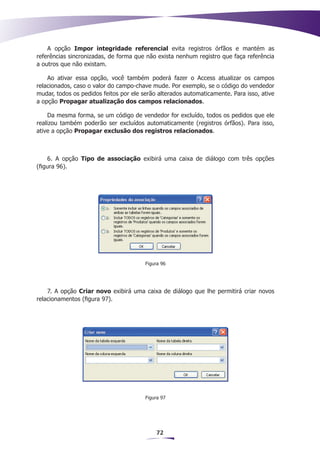 A opção Impor integridade referencial evita registros órfãos e mantém as
referências sincronizadas, de forma que não exista nenhum registro que faça referência
a outros que não existam.

    Ao ativar essa opção, você também poderá fazer o Access atualizar os campos
relacionados, caso o valor do campo-chave mude. Por exemplo, se o código do vendedor
mudar, todos os pedidos feitos por ele serão alterados automaticamente. Para isso, ative
a opção Propagar atualização dos campos relacionados.

     Da mesma forma, se um código de vendedor for excluído, todos os pedidos que ele
realizou também poderão ser excluídos automaticamente (registros órfãos). Para isso,
ative a opção Propagar exclusão dos registros relacionados.



    6. A opção Tipo de associação exibirá uma caixa de diálogo com três opções
(figura 96).




                                        Figura 96




    7. A opção Criar novo exibirá uma caixa de diálogo que lhe permitirá criar novos
relacionamentos (figura 97).




                                        Figura 97




                                            72
 