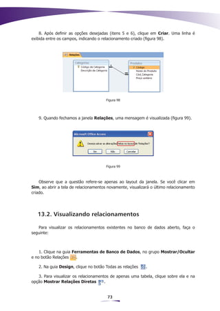 8. Após definir as opções desejadas (itens 5 e 6), clique em Criar. Uma linha é
exibida entre os campos, indicando o relacionamento criado (figura 98).




                                       Figura 98




   9. Quando fechamos a janela Relações, uma mensagem é visualizada (figura 99).




                                       Figura 99



    Observe que a questão refere-se apenas ao layout da janela. Se você clicar em
Sim, ao abrir a tela de relacionamentos novamente, visualizará o último relacionamento
criado.




   13.2. Visualizando relacionamentos

   Para visualizar os relacionamentos existentes no banco de dados aberto, faça o
seguinte:



    1. Clique na guia Ferramentas de Banco de Dados, no grupo Mostrar/Ocultar
e no botão Relações     .

   2. Na guia Design, clique no botão Todas as relações     .

   3. Para visualizar os relacionamentos de apenas uma tabela, clique sobre ela e na
opção Mostrar Relações Diretas        .


                                        73
 