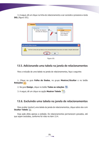 3. A seguir, dê um clique na linha do relacionamento a ser excluído e pressione a tecla
DEL (figura 101).




                                        Figura 101




   13.5. Adicionando uma tabela na janela de relacionamentos

    Para a inclusão de uma tabela na janela de relacionamentos, faça o seguinte:



   1. Clique na guia Folha de Dados, no grupo Mostrar/Ocultar e no botão
Relações     .

    2. Na guia Design, clique no botão Todas as relações          .

    3. A seguir, dê um clique na opção Mostrar Tabela         .




   13.6. Excluindo uma tabela na janela de relacionamentos

   Para ocultar (excluir) uma tabela da janela de relacionamentos, clique sobre ela e em
Ocultar Tabela      .

   Essa ação afeta apenas a exibição. Os relacionamentos permanecem gravados, até
que sejam excluídos, conforme foi visto no item 13.4.




                                         75
 