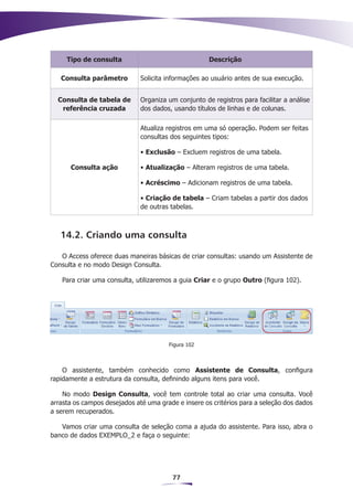 Tipo de consulta                                Descrição

   Consulta parâmetro         Solicita informações ao usuário antes de sua execução.


  Consulta de tabela de       Organiza um conjunto de registros para facilitar a análise
   referência cruzada         dos dados, usando títulos de linhas e de colunas.

                              Atualiza registros em uma só operação. Podem ser feitas
                              consultas dos seguintes tipos:

                              • Exclusão – Excluem registros de uma tabela.

      Consulta ação           • Atualização – Alteram registros de uma tabela.

                              • Acréscimo – Adicionam registros de uma tabela.

                              • Criação de tabela – Criam tabelas a partir dos dados
                              de outras tabelas.



   14.2. Criando uma consulta

   O Access oferece duas maneiras básicas de criar consultas: usando um Assistente de
Consulta e no modo Design Consulta.

   Para criar uma consulta, utilizaremos a guia Criar e o grupo Outro (figura 102).




                                       Figura 102



    O assistente, também conhecido como Assistente de Consulta, configura
rapidamente a estrutura da consulta, definindo alguns itens para você.

    No modo Design Consulta, você tem controle total ao criar uma consulta. Você
arrasta os campos desejados até uma grade e insere os critérios para a seleção dos dados
a serem recuperados.

   Vamos criar uma consulta de seleção coma a ajuda do assistente. Para isso, abra o
banco de dados EXEMPLO_2 e faça o seguinte:




                                         77
 