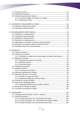 11.3 Excluindo registros. .......................................................................................61
                              .
     11.4 Classificando registros....................................................................................63
     11.5 Filtrando (selecionando) registros...................................................................63
         11.5.1 Principais códigos que auxiliam na seleção.............................................64
         11.5.2 Removendo o filtro...............................................................................65

12. ALTERANDO A VISUALIZAÇÃO DA TABELA..............................................................65
    12.1 Alterando a largura dos campos......................................................................68
    12.2 Alterando a altura das linhas..........................................................................69
                                      .

13. RELACIONAMENTO ENTRE TABELAS.......................................................................69
    13.1 Definindo um relacionamento.........................................................................70
    13.2 Visualizando relacionamentos.........................................................................73
    13.3 Editando um relacionamento..........................................................................74
    13.4 Excluindo um relacionamento.........................................................................74
    13.5 Adicionando uma tabela na janela de relacionamentos.....................................75
    13.6 Excluindo uma tabela na janela de relacionamentos.........................................75
    13.7 Restrições quanto aos relacionamentos...........................................................76

14. CONSULTAS..........................................................................................................76
    14.1 Tipos de consultas.........................................................................................76
    14.2 Criando uma consulta....................................................................................77
                                   .
        14.2.1 Utilizando a consulta para acessar dados de tabelas relacionadas............79
    14.3 Editando a consulta.......................................................................................81
                                .
        14.3.1 Selecionando campos na consulta.........................................................82
        14.3.2 Movendo campos.................................................................................83
        14.3.3 Excluindo campos................................................................................84
                                       .
    14.4 Classificando registros....................................................................................84
    14.5 Definindo critérios. ........................................................................................85
                              .
        14.5.1 O construtor de critérios.......................................................................89
    14.6 Utilizando parâmetros de seleção....................................................................90
    14.7 Efetuando cálculos em consultas.....................................................................91
        14.7.1 Criando um campo de cálculo. ..............................................................91
                                                        .
        14.7.2 Utilizando funções para calcular valores.................................................93
                                                                      .
    14.8 Consulta de criação de tabela.........................................................................95
    14.9 Consulta de atualização dados........................................................................97
        14.9.1 Utilizando parâmetros para atualizar registros........................................98
    14.10 Consulta de inserção de dados.          ................................................................... 100
    14.11 Consulta de exclusão de registro................................................................. 102

15. FORMULÁRIOS....................................................................................................103
    15.1 Vantagens dos formulários: clareza e controle. .............................................. 103
                                                                    .
    15.2 Criando formulários..................................................................................... 104
                              .
        15.2.1 Criando formulários com a ferramenta Formulário................................ 104
                                                                                   .
        15.2.2 Criando formulários com a ferramenta Formulário Dividido.................... 105
        15.2.3 Criando formulário com a ferramenta Vários Itens................................ 106


                                                             6
 