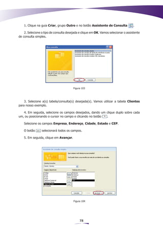 1. Clique na guia Criar, grupo Outro e no botão Assistente de Consulta           .

    2. Selecione o tipo de consulta desejada e clique em OK. Vamos selecionar o assistente
de consulta simples.




                                        Figura 103




    3. Selecione a(s) tabela/consulta(s) desejada(s). Vamos utilizar a tabela Clientes
para nosso exemplo.

   4. Em seguida, selecione os campos desejados, dando um clique duplo sobre cada
um, ou posicionando o cursor no campo e clicando no botão .

    Selecione os campos Empresa, Endereço, Cidade, Estado e CEP.

    O botão      selecionará todos os campos.

    5. Em seguida, clique em Avançar.




                                        Figura 104




                                             78
 