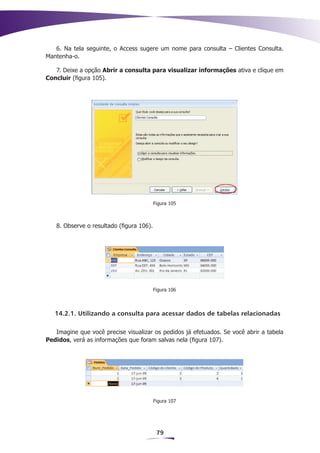 6. Na tela seguinte, o Access sugere um nome para consulta – Clientes Consulta.
Mantenha-o.

   7. Deixe a opção Abrir a consulta para visualizar informações ativa e clique em
Concluir (figura 105).




                                          Figura 105



   8. Observe o resultado (figura 106).




                                          Figura 106



   14.2.1. Utilizando a consulta para acessar dados de tabelas relacionadas

   Imagine que você precise visualizar os pedidos já efetuados. Se você abrir a tabela
Pedidos, verá as informações que foram salvas nela (figura 107).




                                          Figura 107




                                           79
 