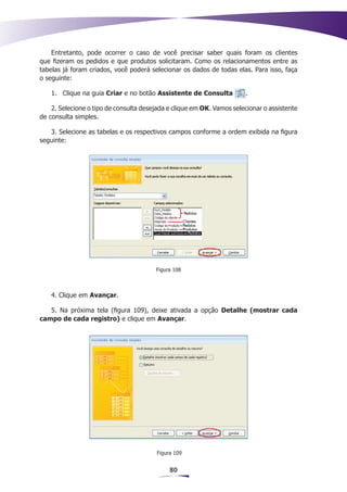 Entretanto, pode ocorrer o caso de você precisar saber quais foram os clientes
que fizeram os pedidos e que produtos solicitaram. Como os relacionamentos entre as
tabelas já foram criados, você poderá selecionar os dados de todas elas. Para isso, faça
o seguinte:

    1.	 Clique na guia Criar e no botão Assistente de Consulta         .

    2. Selecione o tipo de consulta desejada e clique em OK. Vamos selecionar o assistente
de consulta simples.

   3. Selecione as tabelas e os respectivos campos conforme a ordem exibida na figura
seguinte:




                                        Figura 108



    4. Clique em Avançar.

   5. Na próxima tela (figura 109), deixe ativada a opção Detalhe (mostrar cada
campo de cada registro) e clique em Avançar.




                                        Figura 109


                                             80
 