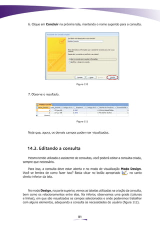6. Clique em Concluir na próxima tela, mantendo o nome sugerido para a consulta.




                                         Figura 110



    7. Observe o resultado.




                                         Figura 111



    Note que, agora, os demais campos podem ser visualizados.




   14.3. Editando a consulta

   Mesmo tendo utilizado o assistente de consultas, você poderá editar a consulta criada,
sempre que necessário.

    Para isso, a consulta deve estar aberta e no modo de visualização Modo Design.
Você se lembra de como fazer isso? Basta clicar no botão apropriado      , no canto
direito inferior da tela.



     No modo Design, na parte superior, vemos as tabelas utilizadas na criação da consulta,
bem como os relacionamentos entre elas. Na inferior, observamos uma grade (colunas
e linhas), em que são visualizados os campos selecionados e onde poderemos trabalhar
com alguns elementos, adequando a consulta às necessidades do usuário (figura 112).



                                          81
 