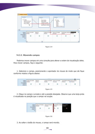 Figura 114




   14.3.2. Movendo campos

    Podemos mover campos em uma consulta para alterar a ordem de visualização deles.
Para mover campos, faça o seguinte:



    1. Selecione o campo, posicionando o apontador do mouse de modo que ele fique
conforme mostra a figura abaixo:




                                      Figura 115


    2. Clique no campo e arraste-o até a posição desejada. Observe que uma tarja preta
é visualizada na posição que o campo vai ocupar.




                                      Figura 116



   3. Ao soltar o botão do mouse, o campo será movido.


                                        83
 