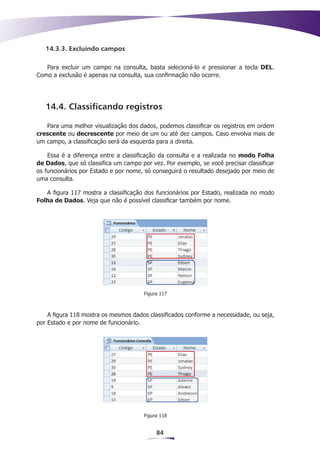 14.3.3. Excluindo campos

   Para excluir um campo na consulta, basta selecioná-lo e pressionar a tecla DEL.
Como a exclusão é apenas na consulta, sua confirmação não ocorre.




   14.4. Classificando registros

   Para uma melhor visualização dos dados, podemos classificar os registros em ordem
crescente ou decrescente por meio de um ou até dez campos. Caso envolva mais de
um campo, a classificação será da esquerda para a direita.

    Essa é a diferença entre a classificação da consulta e a realizada no modo Folha
de Dados, que só classifica um campo por vez. Por exemplo, se você precisar classificar
os funcionários por Estado e por nome, só conseguirá o resultado desejado por meio de
uma consulta.

   A figura 117 mostra a classificação dos funcionários por Estado, realizada no modo
Folha de Dados. Veja que não é possível classificar também por nome.




                                       Figura 117



    A figura 118 mostra os mesmos dados classificados conforme a necessidade, ou seja,
por Estado e por nome de funcionário.




                                       Figura 118


                                            84
 