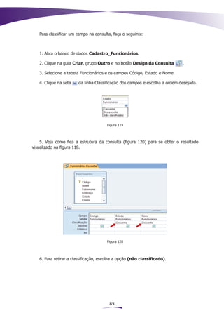 Para classificar um campo na consulta, faça o seguinte:



   1. Abra o banco de dados Cadastro_Funcionários.

   2. Clique na guia Criar, grupo Outro e no botão Design da Consulta       .

   3. Selecione a tabela Funcionários e os campos Código, Estado e Nome.

   4. Clique na seta   da linha Classificação dos campos e escolha a ordem desejada.




                                       Figura 119



    5. Veja como fica a estrutura da consulta (figura 120) para se obter o resultado
visualizado na figura 118.




                                       Figura 120




   6. Para retirar a classificação, escolha a opção (não classificado).




                                        85
 