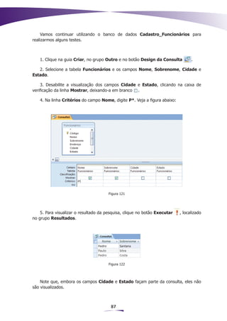 Vamos continuar utilizando o banco de dados Cadastro_Funcionários para
realizarmos alguns testes.



   1. Clique na guia Criar, no grupo Outro e no botão Design da Consulta         .

   2. Selecione a tabela Funcionários e os campos Nome, Sobrenome, Cidade e
Estado.

     3. Desabilite a visualização dos campos Cidade e Estado, clicando na caixa de
verificação da linha Mostrar, deixando-a em branco .

   4. Na linha Critérios do campo Nome, digite P*. Veja a figura abaixo:




                                       Figura 121




    5. Para visualizar o resultado da pesquisa, clique no botão Executar   , localizado
no grupo Resultados.




                                       Figura 122




    Note que, embora os campos Cidade e Estado façam parte da consulta, eles não
são visualizados.



                                        87
 
