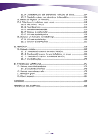 15.2.4 Criando formulário com a ferramenta Formulário em branco................. 107
                                                                                            .
         15.2.5 Criando formulários com o Assistente de Formulário............................. 109
     15.3 Modos de edição de um formulário............................................................... 113
                                              .
     15.4. Editando um formulário no modo Layout...................................................... 114
         15.4.1 Selecionando campos.........................................................................115
         15.4.2 Movendo campos...............................................................................116
         15.4.3 Redimensionando campos. .................................................................117
                                           .
         15.4.4 Utilizando a guia Formatar..................................................................118
         15.4.5 Utilizando a guia Organizar.................................................................128
     15.5 Editando um formulário no modo Design....................................................... 132
         15.5.1 Utilizando a guia Design.....................................................................133
         15.5.2 Utilizando a guia Organizar.................................................................161

16. RELATÓRIO. .......................................................................................................163
               .
    16.1 Criando relatórios........................................................................................ 163
        16.1.1 Criando relatórios com a ferramenta Relatório...................................... 163
        16.1.2 Criando relatório com a ferramenta Relatório em branco....................... 166
        16.1.3 Criando relatórios com o Assistente de Relatório. ................................. 166
                                                                                    .
        16.1.4 Criando Etiquetas...............................................................................172

17. TRABALHANDO COM MACROS..............................................................................175
    17.1 Criando macros independentes..................................................................... 176
         17.1.1 Executando uma macro......................................................................178
    17.2 Criando macros incorporadas........................................................................ 178
    17.3 Macros de grupo.......................................................................................... 180
    17.4 Macro Autoexec........................................................................................... 181

EXERCÍCIOS.............................................................................................................183

REFERÊNCIAS BIBLIOGRÁFICAS................................................................................200
                          .




                                                         7
 
