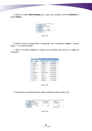 6. Clique no botão Modo Design         e veja o que acontece na linha Critérios do
campo Nome.




                                      Figura 123




   O próprio Access complementou a expressão com o parâmetro Como e colocou
aspas “ “ no critério utilizado.

    7. Agora, em ordem alfabética, visualize os funcionários que moram na cidade de
Piracicaba.




                                      Figura 124




   8. A estrutura da consulta deve ter ficado conforme mostra a figura 125.




                                      Figura 125




                                           88
 