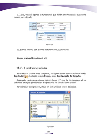 9. Agora, visualize apenas os funcionários que moram em Piracicaba e cujo nome
comece com a letra P.




                                     Figura 126


   10. Salve a consulta com o nome de Funcionários_P_Piracicaba.



   Vamos praticar! Exercícios 4 e 5




   14.5.1. O construtor de critérios

   Para elaborar critérios mais complexos, você pode contar com o auxílio do botão
Construtor      , localizado na guia Design, grupo Configuração da Consulta.

   Essa opção mostra uma caixa de diálogo (figura 127) que lhe dará acesso a vários
comandos e funções para construir a expressão a ser utilizada como critério.

   Para construir as expressões, clique em cada uma das opções desejadas.




                                      Figura 127


                                       89
 
