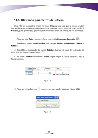 14.6. Utilizando parâmetros de seleção

    Para não ser necessário entrar no modo Design toda vez que o critério mudar,
basta colocarmos uma expressão diferente de qualquer campo entre colchetes, na linha
Critério, para que ele seja pedido automaticamente antes de a consulta ser executada.



   1. Clique na guia Criar, no grupo Outro e no botão Design da Consulta        .

   2. Selecione a tabela Funcionários e os campos Nome, Sobrenome, Cidade e
Estado.

    3. Desabilite a visualização do campo Estado, clicando na caixa de verificação da
linha Mostrar, deixando-a em branco .

    4. Na linha Critérios do campo Cidade, digite: Digite a cidade desejada. Veja a
figura seguinte:




                                      Figura 128




   5. Clique no botão Executar    e preencha a informação solicitada (figura 129).




                                      Figura 129




                                           90
 