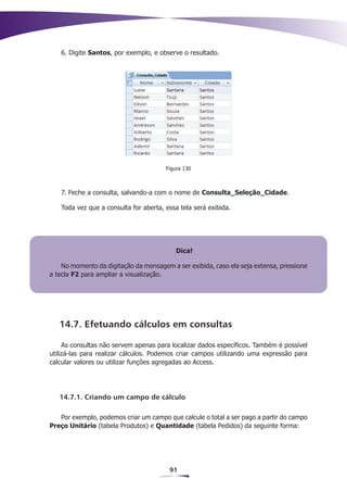 6. Digite Santos, por exemplo, e observe o resultado.




                                       Figura 130



   7. Feche a consulta, salvando-a com o nome de Consulta_Seleção_Cidade.

   Toda vez que a consulta for aberta, essa tela será exibida.




                                          Dica!

    No momento da digitação da mensagem a ser exibida, caso ela seja extensa, pressione
a tecla F2 para ampliar a visualização.




   14.7. Efetuando cálculos em consultas

     As consultas não servem apenas para localizar dados específicos. Também é possível
utilizá-las para realizar cálculos. Podemos criar campos utilizando uma expressão para
calcular valores ou utilizar funções agregadas ao Access.




   14.7.1. Criando um campo de cálculo

   Por exemplo, podemos criar um campo que calcule o total a ser pago a partir do campo
Preço Unitário (tabela Produtos) e Quantidade (tabela Pedidos) da seguinte forma:




                                        91
 