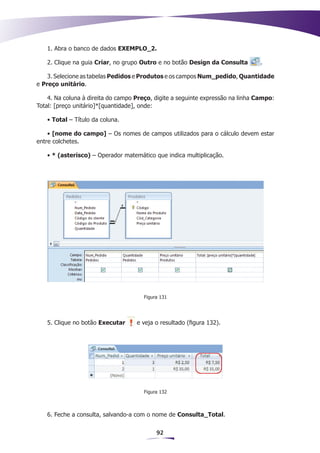 1. Abra o banco de dados EXEMPLO_2.

   2. Clique na guia Criar, no grupo Outro e no botão Design da Consulta         .

    3. Selecione as tabelas Pedidos e Produtos e os campos Num_pedido, Quantidade
e Preço unitário.

    4. Na coluna à direita do campo Preço, digite a seguinte expressão na linha Campo:
Total: [preço unitário]*[quantidade], onde:

   • Total – Título da coluna.

    • [nome do campo] – Os nomes de campos utilizados para o cálculo devem estar
entre colchetes.

   • * (asterisco) – Operador matemático que indica multiplicação.




                                      Figura 131




   5. Clique no botão Executar      e veja o resultado (figura 132).




                                      Figura 132



   6. Feche a consulta, salvando-a com o nome de Consulta_Total.


                                           92
 