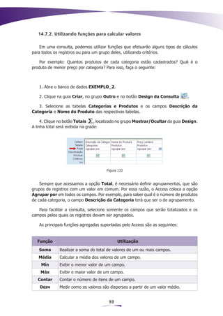 14.7.2. Utilizando funções para calcular valores

    Em uma consulta, podemos utilizar funções que efetuarão alguns tipos de cálculos
para todos os registros ou para um grupo deles, utilizando critérios.

    Por exemplo: Quantos produtos de cada categoria estão cadastrados? Qual é o
produto de menor preço por categoria? Para isso, faça o seguinte:



   1. Abra o banco de dados EXEMPLO_2.

   2. Clique na guia Criar, no grupo Outro e no botão Design da Consulta         .

   3. Selecione as tabelas Categorias e Produtos e os campos Descrição da
Categoria e Nome do Produto das respectivas tabelas.

     4. Clique no botão Totais    , localizado no grupo Mostrar/Ocultar da guia Design.
A linha total será exibida na grade:




                                       Figura 133


    Sempre que acessamos a opção Total, é necessário definir agrupamentos, que são
grupos de registros com um valor em comum. Por essa razão, o Access coloca a opção
Agrupar por em todos os campos. Por exemplo, para saber qual é o número de produtos
de cada categoria, o campo Descrição da Categoria terá que ser o de agrupamento.

   Para facilitar a consulta, selecione somente os campos que serão totalizados e os
campos pelos quais os registros devam ser agrupados.

   As principais funções agregadas suportadas pelo Access são as seguintes:


  Função                                     Utilização

   Soma       Realizar a soma do total de valores de um ou mais campos.
   Média      Calcular a média dos valores de um campo.
    Mín       Exibir o menor valor de um campo.
    Máx       Exibir o maior valor de um campo.
   Contar     Contar o número de itens de um campo.
    Desv      Medir como os valores são dispersos a partir de um valor médio.


                                        93
 