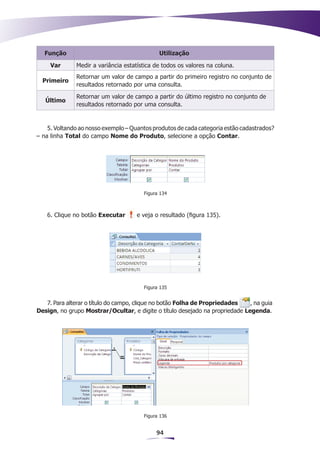 Função                                     Utilização

     Var      Medir a variância estatística de todos os valores na coluna.
              Retornar um valor de campo a partir do primeiro registro no conjunto de
  Primeiro
              resultados retornado por uma consulta.
              Retornar um valor de campo a partir do último registro no conjunto de
   Último
              resultados retornado por uma consulta.


    5. Voltando ao nosso exemplo – Quantos produtos de cada categoria estão cadastrados?
– na linha Total do campo Nome do Produto, selecione a opção Contar.




                                       Figura 134



   6. Clique no botão Executar       e veja o resultado (figura 135).




                                       Figura 135


   7. Para alterar o título do campo, clique no botão Folha de Propriedades   , na guia
Design, no grupo Mostrar/Ocultar, e digite o título desejado na propriedade Legenda.




                                       Figura 136


                                            94
 
