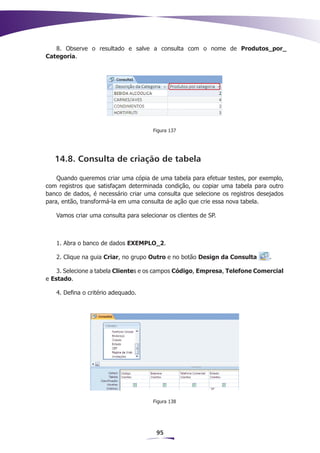 8. Observe o resultado e salve a consulta com o nome de Produtos_por_
Categoria.




                                      Figura 137




   14.8. Consulta de criação de tabela

    Quando queremos criar uma cópia de uma tabela para efetuar testes, por exemplo,
com registros que satisfaçam determinada condição, ou copiar uma tabela para outro
banco de dados, é necessário criar uma consulta que selecione os registros desejados
para, então, transformá-la em uma consulta de ação que crie essa nova tabela.

   Vamos criar uma consulta para selecionar os clientes de SP.



   1. Abra o banco de dados EXEMPLO_2.

   2. Clique na guia Criar, no grupo Outro e no botão Design da Consulta       .

    3. Selecione a tabela Clientes e os campos Código, Empresa, Telefone Comercial
e Estado.

   4. Defina o critério adequado.




                                      Figura 138




                                       95
 