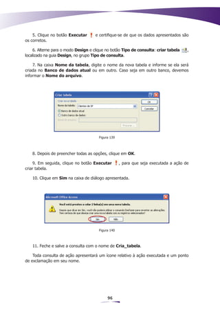 5. Clique no botão Executar      e certifique-se de que os dados apresentados são
os corretos.

    6. Alterne para o modo Design e clique no botão Tipo de consulta: criar tabela    ,
localizado na guia Design, no grupo Tipo de consulta.

    7. Na caixa Nome da tabela, digite o nome da nova tabela e informe se ela será
criada no Banco de dados atual ou em outro. Caso seja em outro banco, devemos
informar o Nome do arquivo.




                                       Figura 139



   8. Depois de preencher todas as opções, clique em OK.

    9. Em seguida, clique no botão Executar         , para que seja executada a ação de
criar tabela.

   10. Clique em Sim na caixa de diálogo apresentada.




                                       Figura 140



   11. Feche e salve a consulta com o nome de Cria_tabela.

    Toda consulta de ação apresentará um ícone relativo à ação executada e um ponto
de exclamação em seu nome.




                                            96
 