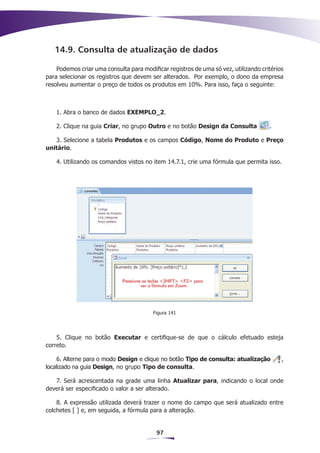 14.9. Consulta de atualização de dados

    Podemos criar uma consulta para modificar registros de uma só vez, utilizando critérios
para selecionar os registros que devem ser alterados. Por exemplo, o dono da empresa
resolveu aumentar o preço de todos os produtos em 10%. Para isso, faça o seguinte:



    1. Abra o banco de dados EXEMPLO_2.

    2. Clique na guia Criar, no grupo Outro e no botão Design da Consulta            .

   3. Selecione a tabela Produtos e os campos Código, Nome do Produto e Preço
unitário.

    4. Utilizando os comandos vistos no item 14.7.1, crie uma fórmula que permita isso.




                                         Figura 141




    5. Clique no botão Executar e certifique-se de que o cálculo efetuado esteja
correto.

    6. Alterne para o modo Design e clique no botão Tipo de consulta: atualização         ,
localizado na guia Design, no grupo Tipo de consulta.

   7. Será acrescentada na grade uma linha Atualizar para, indicando o local onde
deverá ser especificado o valor a ser alterado.

    8. A expressão utilizada deverá trazer o nome do campo que será atualizado entre
colchetes [ ] e, em seguida, a fórmula para a alteração.


                                          97
 
