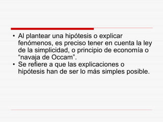 Al plantear una hipótesis o explicar fenómenos, es preciso tener en cuenta la ley de la simplicidad, o principio de economía o “navaja de Occam”. Se refiere a que las explicaciones o hipótesis han de ser lo más simples posible. 