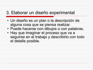 3. Elaborar un diseño experimental Un diseño es un plan o la descripción de alguna cosa que se piensa realizar. Puede hacerse con dibujos o con palabras. Hay que imaginar el proceso que va a seguirse en el trabajo y describirlo con todo el detalle posible. 