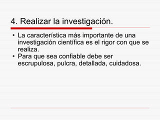 4. Realizar la investigación. La característica más importante de una investigación científica es el rigor con que se realiza. Para que sea confiable debe ser escrupulosa, pulcra, detallada, cuidadosa. 